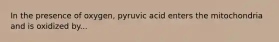 In the presence of oxygen, pyruvic acid enters the mitochondria and is oxidized by...