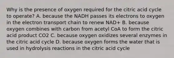 Why is the presence of oxygen required for the citric acid cycle to operate? A. because the NADH passes its electrons to oxygen in the electron transport chain to renew NAD+ B. because oxygen combines with carbon from acetyl CoA to form the citric acid product CO2 C. because oxygen oxidizes several enzymes in the citric acid cycle D. because oxygen forms the water that is used in hydrolysis reactions in the citric acid cycle