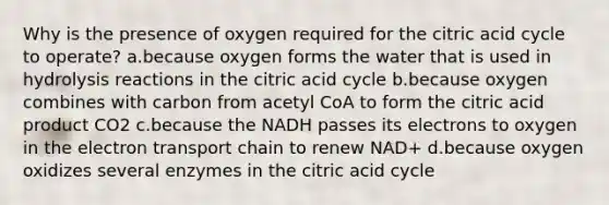 Why is the presence of oxygen required for the citric acid cycle to operate? a.because oxygen forms the water that is used in hydrolysis reactions in the citric acid cycle b.because oxygen combines with carbon from acetyl CoA to form the citric acid product CO2 c.because the NADH passes its electrons to oxygen in the electron transport chain to renew NAD+ d.because oxygen oxidizes several enzymes in the citric acid cycle