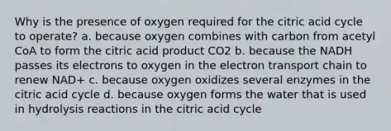 Why is the presence of oxygen required for the citric acid cycle to operate? a. because oxygen combines with carbon from acetyl CoA to form the citric acid product CO2 b. because the NADH passes its electrons to oxygen in the electron transport chain to renew NAD+ c. because oxygen oxidizes several enzymes in the citric acid cycle d. because oxygen forms the water that is used in hydrolysis reactions in the citric acid cycle