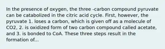 In the presence of oxygen, the three -carbon compound pyruvate can be catabolized in the citric acid cycle. First, however, the pyruvate 1. loses a carbon, which is given off as a molecule of CO2, 2. is oxidized form of two carbon compound called acetate, and 3. is bonded to CoA. These three steps result in the formation of...