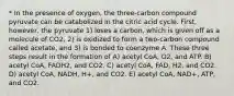 * In the presence of oxygen, the three-carbon compound pyruvate can be catabolized in the citric acid cycle. First, however, the pyruvate 1) loses a carbon, which is given off as a molecule of CO2, 2) is oxidized to form a two-carbon compound called acetate, and 3) is bonded to coenzyme A. These three steps result in the formation of A) acetyl CoA, O2, and ATP. B) acetyl CoA, FADH2, and CO2. C) acetyl CoA, FAD, H2, and CO2. D) acetyl CoA, NADH, H+, and CO2. E) acetyl CoA, NAD+, ATP, and CO2.