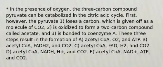 * In the presence of oxygen, the three-carbon compound pyruvate can be catabolized in the citric acid cycle. First, however, the pyruvate 1) loses a carbon, which is given off as a molecule of CO2, 2) is oxidized to form a two-carbon compound called acetate, and 3) is bonded to coenzyme A. These three steps result in the formation of A) acetyl CoA, O2, and ATP. B) acetyl CoA, FADH2, and CO2. C) acetyl CoA, FAD, H2, and CO2. D) acetyl CoA, NADH, H+, and CO2. E) acetyl CoA, NAD+, ATP, and CO2.