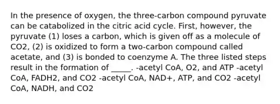 In the presence of oxygen, the three-carbon compound pyruvate can be catabolized in the citric acid cycle. First, however, the pyruvate (1) loses a carbon, which is given off as a molecule of CO2, (2) is oxidized to form a two-carbon compound called acetate, and (3) is bonded to coenzyme A. The three listed steps result in the formation of _____. -acetyl CoA, O2, and ATP -acetyl CoA, FADH2, and CO2 -acetyl CoA, NAD+, ATP, and CO2 -acetyl CoA, NADH, and CO2