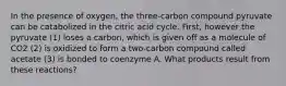 In the presence of oxygen, the three-carbon compound pyruvate can be catabolized in the citric acid cycle. First, however the pyruvate (1) loses a carbon, which is given off as a molecule of CO2 (2) is oxidized to form a two-carbon compound called acetate (3) is bonded to coenzyme A. What products result from these reactions?