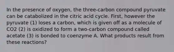 In the presence of oxygen, the three-carbon compound pyruvate can be catabolized in the citric acid cycle. First, however the pyruvate (1) loses a carbon, which is given off as a molecule of CO2 (2) is oxidized to form a two-carbon compound called acetate (3) is bonded to coenzyme A. What products result from these reactions?