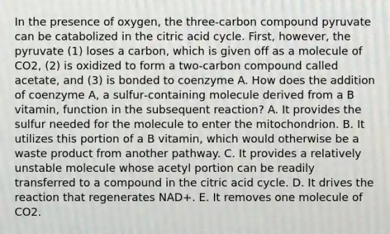 In the presence of oxygen, the three‐carbon compound pyruvate can be catabolized in the citric acid cycle. First, however, the pyruvate (1) loses a carbon, which is given off as a molecule of CO2, (2) is oxidized to form a two‐carbon compound called acetate, and (3) is bonded to coenzyme A. How does the addition of coenzyme A, a sulfur‐containing molecule derived from a B vitamin, function in the subsequent reaction? A. It provides the sulfur needed for the molecule to enter the mitochondrion. B. It utilizes this portion of a B vitamin, which would otherwise be a waste product from another pathway. C. It provides a relatively unstable molecule whose acetyl portion can be readily transferred to a compound in the citric acid cycle. D. It drives the reaction that regenerates NAD+. E. It removes one molecule of CO2.