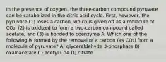 In the presence of oxygen, the three-carbon compound pyruvate can be catabolized in the citric acid cycle. First, however, the pyruvate (1) loses a carbon, which is given off as a molecule of CO₂, (2) is oxidized to form a two-carbon compound called acetate, and (3) is bonded to coenzyme A. Which one of the following is formed by the removal of a carbon (as CO₂) from a molecule of pyruvate? A) glyceraldehyde 3-phosphate B) oxaloacetate C) acetyl CoA D) citrate