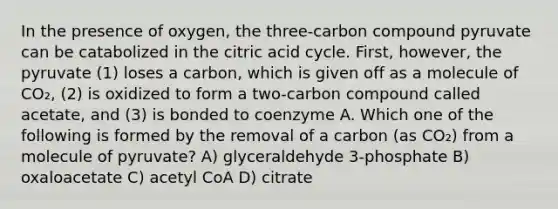 In the presence of oxygen, the three-carbon compound pyruvate can be catabolized in the citric acid cycle. First, however, the pyruvate (1) loses a carbon, which is given off as a molecule of CO₂, (2) is oxidized to form a two-carbon compound called acetate, and (3) is bonded to coenzyme A. Which one of the following is formed by the removal of a carbon (as CO₂) from a molecule of pyruvate? A) glyceraldehyde 3-phosphate B) oxaloacetate C) acetyl CoA D) citrate