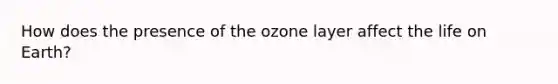 How does the presence of the ozone layer affect the life on Earth?