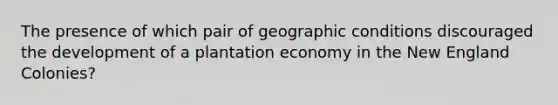 The presence of which pair of geographic conditions discouraged the development of a plantation economy in the <a href='https://www.questionai.com/knowledge/kmDJmIr2by-new-england-colonies' class='anchor-knowledge'>new england colonies</a>?