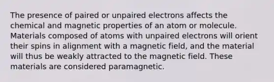 The presence of paired or unpaired electrons affects the chemical and magnetic properties of an atom or molecule. Materials composed of atoms with unpaired electrons will orient their spins in alignment with a magnetic field, and the material will thus be weakly attracted to the magnetic field. These materials are considered paramagnetic.