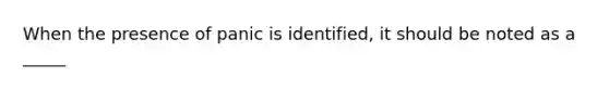 When the presence of panic is identified, it should be noted as a _____