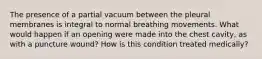 The presence of a partial vacuum between the pleural membranes is integral to normal breathing movements. What would happen if an opening were made into the chest cavity, as with a puncture wound? How is this condition treated medically?