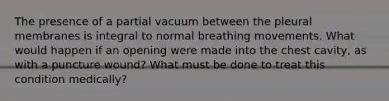 The presence of a partial vacuum between the pleural membranes is integral to normal breathing movements. What would happen if an opening were made into the chest cavity, as with a puncture wound? What must be done to treat this condition medically?