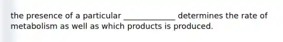 the presence of a particular _____________ determines the rate of metabolism as well as which products is produced.