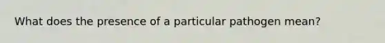 What does the presence of a particular pathogen mean?