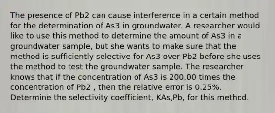 The presence of Pb2 can cause interference in a certain method for the determination of As3 in groundwater. A researcher would like to use this method to determine the amount of As3 in a groundwater sample, but she wants to make sure that the method is sufficiently selective for As3 over Pb2 before she uses the method to test the groundwater sample. The researcher knows that if the concentration of As3 is 200.00 times the concentration of Pb2 , then the relative error is 0.25%. Determine the selectivity coefficient, KAs,Pb, for this method.