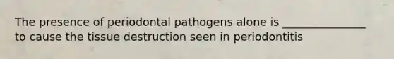 The presence of periodontal pathogens alone is _______________ to cause the tissue destruction seen in periodontitis