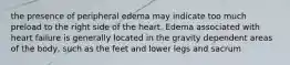 the presence of peripheral edema may indicate too much preload to the right side of the heart. Edema associated with heart failure is generally located in the gravity dependent areas of the body, such as the feet and lower legs and sacrum