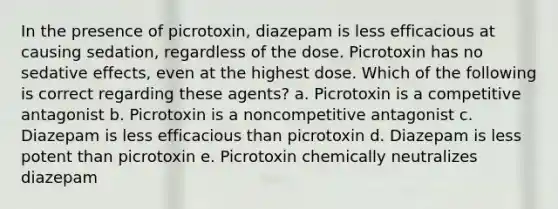 In the presence of picrotoxin, diazepam is less efficacious at causing sedation, regardless of the dose. Picrotoxin has no sedative effects, even at the highest dose. Which of the following is correct regarding these agents? a. Picrotoxin is a competitive antagonist b. Picrotoxin is a noncompetitive antagonist c. Diazepam is less efficacious than picrotoxin d. Diazepam is less potent than picrotoxin e. Picrotoxin chemically neutralizes diazepam