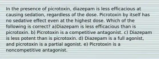 In the presence of picrotoxin, diazepam is less efficacious at causing sedation, regardless of the dose. Picrotoxin by itself has no sedative effect even at the highest dose. Which of the following is correct? a)Diazepam is less efficacious than is picrotoxin. b) Picrotoxin is a competitive antagonist. c) Diazepam is less potent than is picrotoxin. d) Diazepam is a full agonist, and picrotoxin is a partial agonist. e) Picrotoxin is a noncompetitive antagonist.