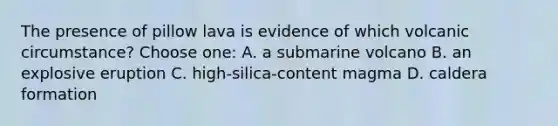 The presence of pillow lava is evidence of which volcanic circumstance? Choose one: A. a submarine volcano B. an explosive eruption C. high-silica-content magma D. caldera formation