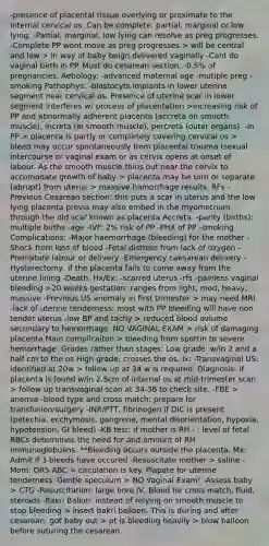 -presence of placental tissue overlying or proximate to the internal cervical os. Can be complete, partial, marginal or low lying. -Partial, marginal, low lying can resolve as preg progresses. -Complete PP wont move as preg progresses > will be central and low > in way of baby beign delivered vaginally -Cant do vaginal birth in PP. Must do cesarean section. -0.5% of pregnancies. Aetiology: -advanced maternal age -mutiple preg -smoking Pathophys: -blastocyts implants in lower uterine segment near cervical os. Presence of uterine scar in lower segment interferes w/ process of placentation >increasing risk of PP and abnormally adherent placenta (accreta on smooth muscle), increta (in smooth muscle), percreta (outer organs). -In PP > placenta is partly or completely covering cervical os > bleed may occur spontaneously from placental trauma (sexual intercourse or vaginal exam or as cervix opens at onset of labour. As the smooth muscle thins out near the cervix to accomodate growth of baby > placenta may be torn or separate (abrupt) from uterus > massive hamorrhage results. RFs -Previous Cesarean section: this puts a scar in uterus and the low lying placenta previa may also embed in the myometrium through the old scar known as placenta Accreta. -parity (births): multiple births -age -IVF: 2% risk of PP -PHX of PP -smoking Complications: -Major haemorrhage (bleeding) for the mother -Shock from loss of blood -Fetal distress from lack of oxygen -Premature labour or delivery -Emergency caesarean delivery -Hysterectomy, if the placenta fails to come away from the uterine lining -Death. Hx/Ex: -scarred uterus -rfs -painless vaginal bleeding >20 weeks gestation: ranges from light, mod, heavy, massive -Previous US anomaly in first trimester > may need MRI. -lack of uterine tenderness: most with PP bleeding will have non tender uterus -low BP and tachy > reduced blood ovlume secondary to hemorrhage. NO VAGINAL EXAM > risk of damaging placenta Main complicaiton > bleeding from spottin to severe hemorrhage. Grades rather than stages: Low grade: w/in 2 and a half cm to the os High grade: crosses the os. Ix: -Transvaginal US: identified at 20w > follow up at 34 w is required. Diagnosis: if placenta is found w/in 2.5cm of internal os at mid-trimester scan > follow up transvaginal scan at 34-36 to check site. -FBE > anemia -blood type and cross match: prepare for transfusion/surgery -INR/PTT, fibrinogen if DIC is present (petechia, ecchymosis, gangrene, mental disorientation, hypoxia, hypotension, GI bleed) -KB test: if mother is RH - : level of fetal RBCs determines the need for and amount of RH immunoglobulins. **Bleeding occurs outside the placenta. Mx: Admit if 3 bleeds have occured -Resuscitate mother > saline -Mom: DRS ABC > circulation is key. Plapate for uterine tenderness. Gentle speculum > NO Vaginal Exam! -Assess baby > CTG -Resuscitation: large bore IV, Blood for cross match, fluid, steroids -Bakri Ballon: instead of relying on smooth muscle to stop bleeding > insert bakri balloon. This is during and after cesarean: got baby out > pt is bleeding heavily > blow balloon before suturing the cesarean.