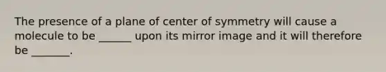 The presence of a plane of center of symmetry will cause a molecule to be ______ upon its mirror image and it will therefore be _______.