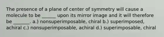 The presence of a plane of center of symmetry will cause a molecule to be ______ upon its mirror image and it will therefore be _______. a.) nonsuperimposable, chiral b.) superimposed, achiral c.) nonsuperimposable, achiral d.) superimposable, chiral