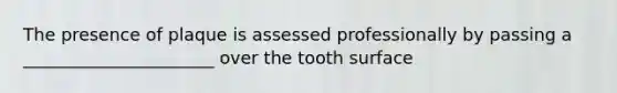 The presence of plaque is assessed professionally by passing a ______________________ over the tooth surface