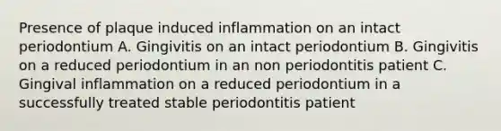 Presence of plaque induced inflammation on an intact periodontium A. Gingivitis on an intact periodontium B. Gingivitis on a reduced periodontium in an non periodontitis patient C. Gingival inflammation on a reduced periodontium in a successfully treated stable periodontitis patient