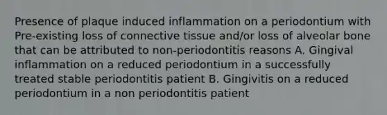 Presence of plaque induced inflammation on a periodontium with Pre-existing loss of connective tissue and/or loss of alveolar bone that can be attributed to non-periodontitis reasons A. Gingival inflammation on a reduced periodontium in a successfully treated stable periodontitis patient B. Gingivitis on a reduced periodontium in a non periodontitis patient