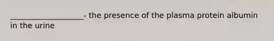 ___________________- the presence of the plasma protein albumin in the urine