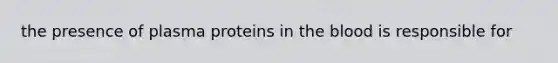 the presence of plasma proteins in the blood is responsible for
