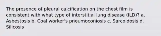 The presence of pleural calcification on the chest film is consistent with what type of interstitial lung disease (ILD)? a. Asbestosis b. Coal worker's pneumoconiosis c. Sarcoidosis d. Silicosis