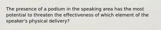 The presence of a podium in the speaking area has the most potential to threaten the effectiveness of which element of the speaker's physical delivery?