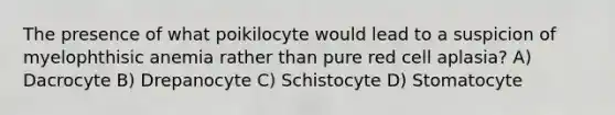 The presence of what poikilocyte would lead to a suspicion of myelophthisic anemia rather than pure red cell aplasia? A) Dacrocyte B) Drepanocyte C) Schistocyte D) Stomatocyte