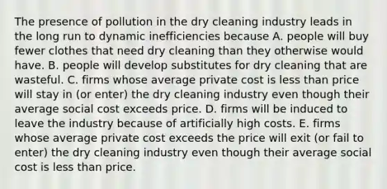 The presence of pollution in the dry cleaning industry leads in the long run to dynamic inefficiencies because A. people will buy fewer clothes that need dry cleaning than they otherwise would have. B. people will develop substitutes for dry cleaning that are wasteful. C. firms whose average private cost is less than price will stay in​ (or enter) the dry cleaning industry even though their average social cost exceeds price. D. firms will be induced to leave the industry because of artificially high costs. E. firms whose average private cost exceeds the price will exit​ (or fail to​ enter) the dry cleaning industry even though their average social cost is less than price.