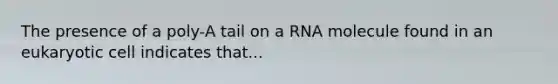 The presence of a poly-A tail on a RNA molecule found in an eukaryotic cell indicates that...