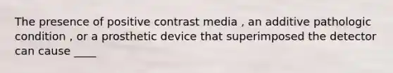 The presence of positive contrast media , an additive pathologic condition , or a prosthetic device that superimposed the detector can cause ____