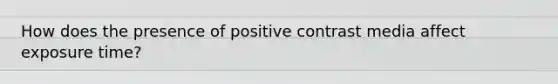 How does the presence of positive contrast media affect exposure time?