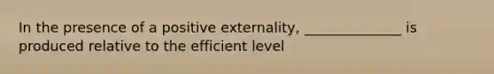 In the presence of a positive externality, ______________ is produced relative to the efficient level