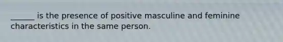 ______ is the presence of positive masculine and feminine characteristics in the same person.