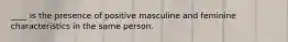 ____ is the presence of positive masculine and feminine characteristics in the same person.