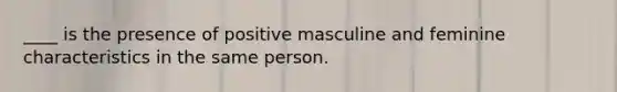 ____ is the presence of positive masculine and feminine characteristics in the same person.