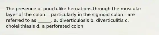 The presence of pouch-like hernations through the muscular layer of the colon— particularly in the sigmoid colon—are referred to as ______. a. diverticulosis b. diverticulitis c. cholelithiasis d. a perforated colon