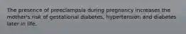 The presence of preeclampsia during pregnancy increases the mother's risk of gestational diabetes, hypertension and diabetes later in life.