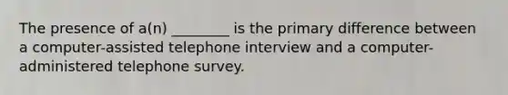 The presence of a(n) ________ is the primary difference between a computer-assisted telephone interview and a computer-administered telephone survey.