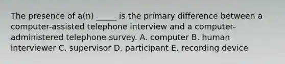 The presence of a(n) _____ is the primary difference between a computer-assisted telephone interview and a computer-administered telephone survey. A. computer B. human interviewer C. supervisor D. participant E. recording device